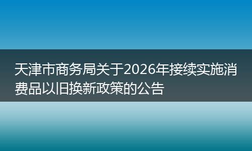 天津市商务局关于2026年接续实施消费品以旧换新政策的公告