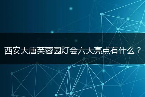 西安大唐芙蓉园灯会六大亮点有什么？