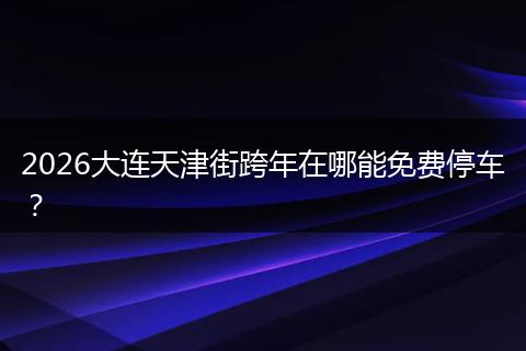2026大连天津街跨年在哪能免费停车？