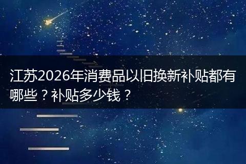 江苏2026年消费品以旧换新补贴都有哪些？补贴多少钱？