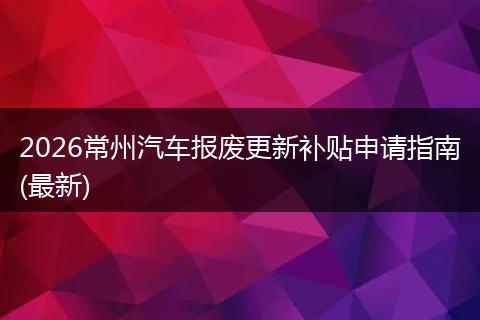 2026常州汽车报废更新补贴申请指南(最新)