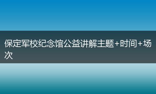 保定军校纪念馆公益讲解主题+时间+场次