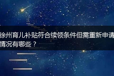 徐州育儿补贴符合续领条件但需重新申请情况有哪些？