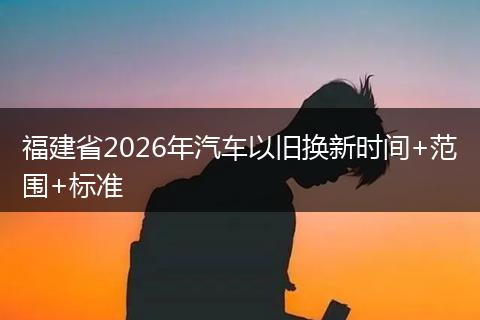 福建省2026年汽车以旧换新时间+范围+标准