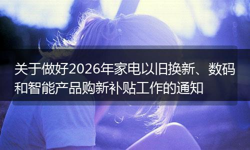 关于做好2026年家电以旧换新、数码和智能产品购新补贴工作的通知