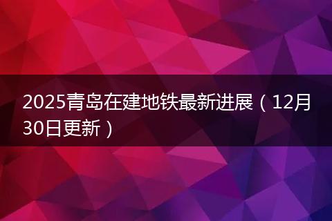 2025青岛在建地铁最新进展（12月30日更新）