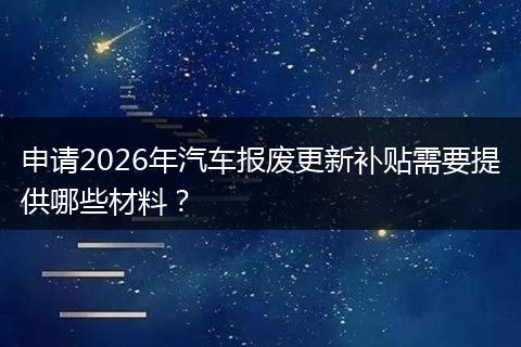 申请2026年汽车报废更新补贴需要提供哪些材料？