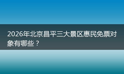 2026年北京昌平三大景区惠民免票对象有哪些？