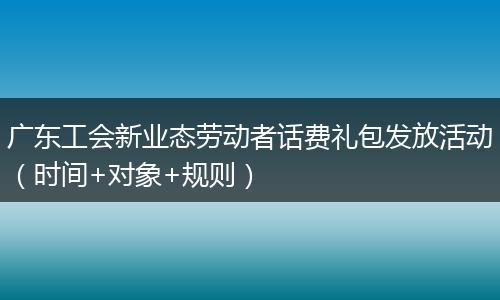 广东工会新业态劳动者话费礼包发放活动（时间+对象+规则）