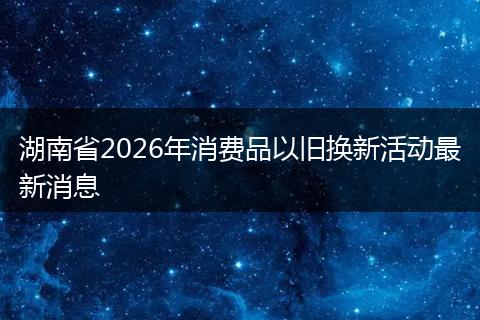 湖南省2026年消费品以旧换新活动最新消息