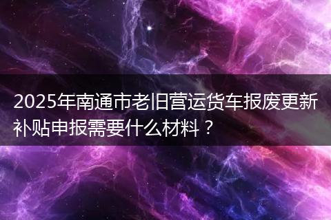 2025年南通市老旧营运货车报废更新补贴申报需要什么材料？