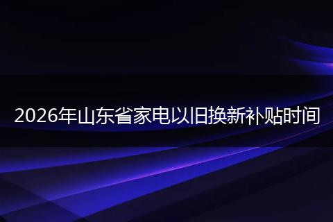 2026年山东省家电以旧换新补贴时间