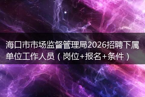 海口市市场监督管理局2026招聘下属单位工作人员（岗位+报名+条件）