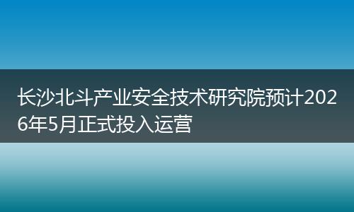 长沙北斗产业安全技术研究院预计2026年5月正式投入运营