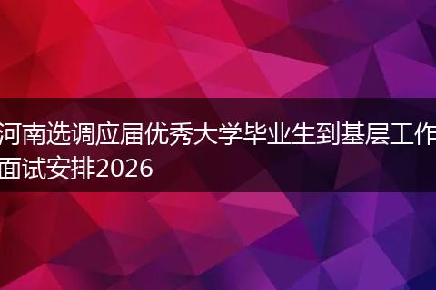 河南选调应届优秀大学毕业生到基层工作面试安排2026