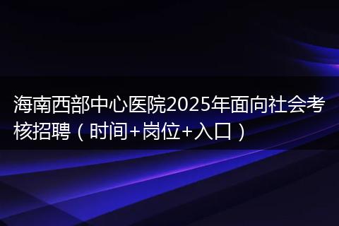 海南西部中心医院2025年面向社会考核招聘（时间+岗位+入口）