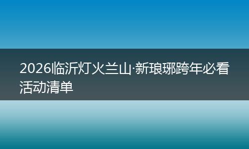 2026临沂灯火兰山·新琅琊跨年必看活动清单