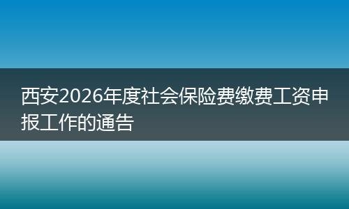 西安2026年度社会保险费缴费工资申报工作的通告