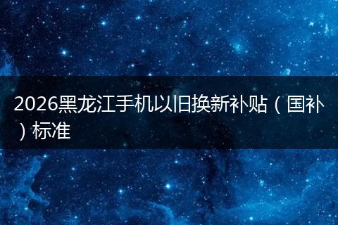 2026黑龙江手机以旧换新补贴（国补）标准