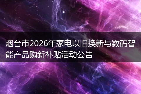 烟台市2026年家电以旧换新与数码智能产品购新补贴活动公告