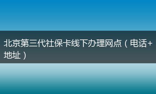 北京第三代社保卡线下办理网点（电话+地址）