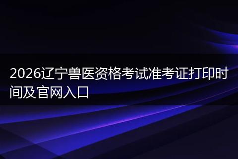 2026辽宁兽医资格考试准考证打印时间及官网入口