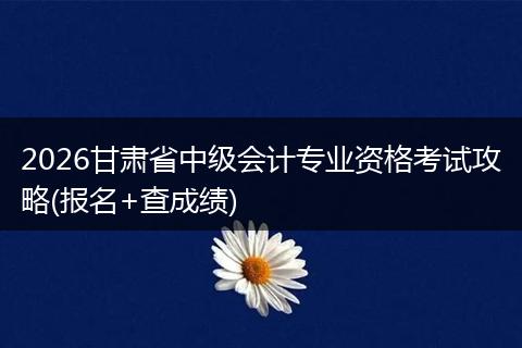 2026甘肃省中级会计专业资格考试攻略(报名+查成绩)