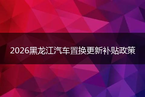 2026黑龙江汽车置换更新补贴政策