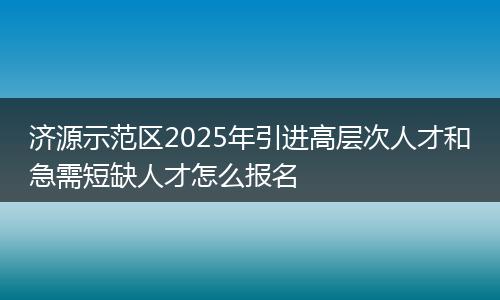 济源示范区2025年引进高层次人才和急需短缺人才怎么报名