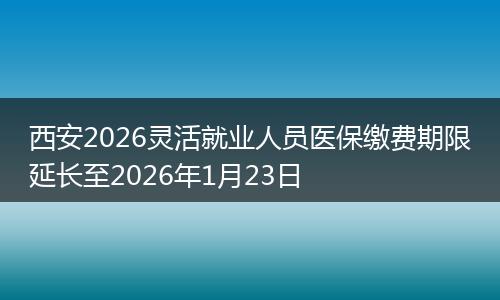 西安2026灵活就业人员医保缴费期限延长至2026年1月23日