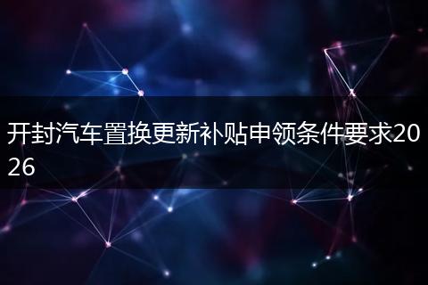 开封汽车置换更新补贴申领条件要求2026