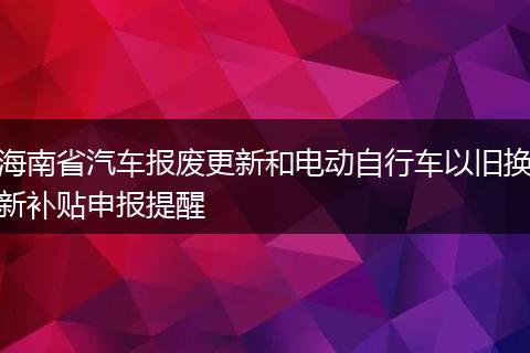 海南省汽车报废更新和电动自行车以旧换新补贴申报提醒