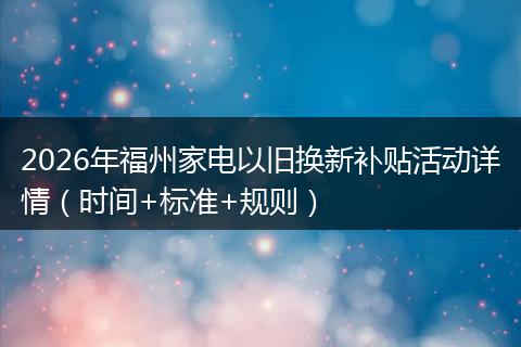 2026年福州家电以旧换新补贴活动详情（时间+标准+规则）