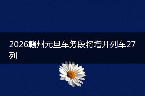 2026赣州元旦车务段将增开列车27列