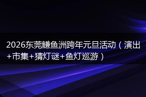 2026东莞鳒鱼洲跨年元旦活动（演出+市集+猜灯谜+鱼灯巡游）