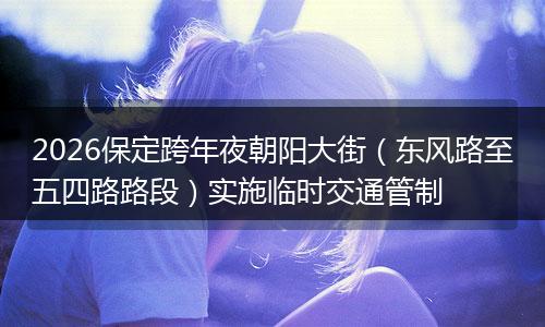 2026保定跨年夜朝阳大街（东风路至五四路路段）实施临时交通管制