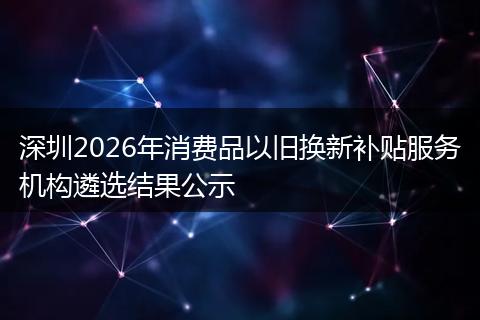 深圳2026年消费品以旧换新补贴服务机构遴选结果公示
