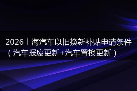 2026上海汽车以旧换新补贴申请条件（汽车报废更新+汽车置换更新）