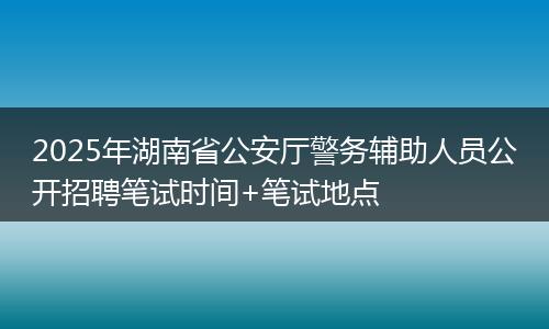 2025年湖南省公安厅警务辅助人员公开招聘笔试时间+笔试地点