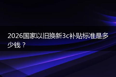 2026国家以旧换新3c补贴标准是多少钱？