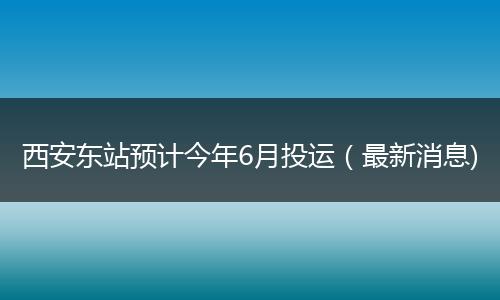 西安东站预计今年6月投运（最新消息)