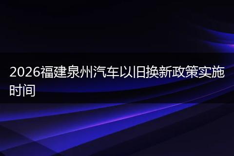 2026福建泉州汽车以旧换新政策实施时间