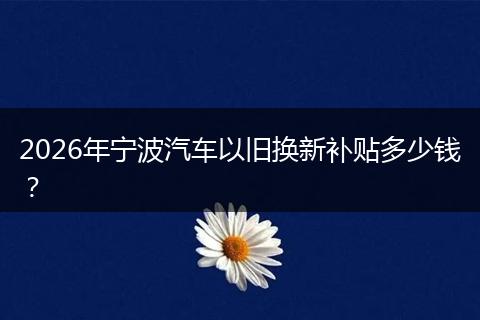 2026年宁波汽车以旧换新补贴多少钱？