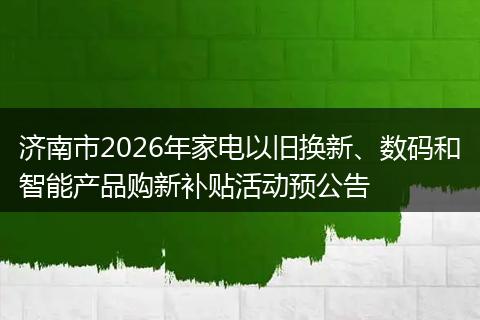 济南市2026年家电以旧换新、数码和智能产品购新补贴活动预公告