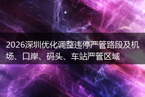 2026深圳优化调整违停严管路段及机场、口岸、码头、车站严管区域