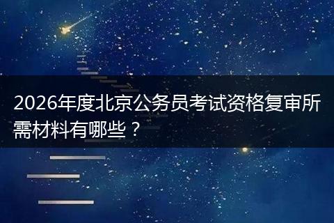 2026年度北京公务员考试资格复审所需材料有哪些？