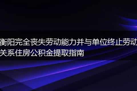 衡阳完全丧失劳动能力并与单位终止劳动关系住房公积金提取指南