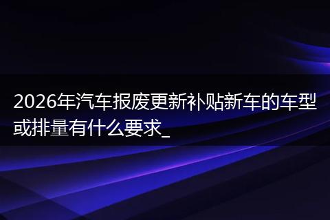 2026年汽车报废更新补贴新车的车型或排量有什么要求_