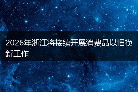 2026年浙江将接续开展消费品以旧换新工作