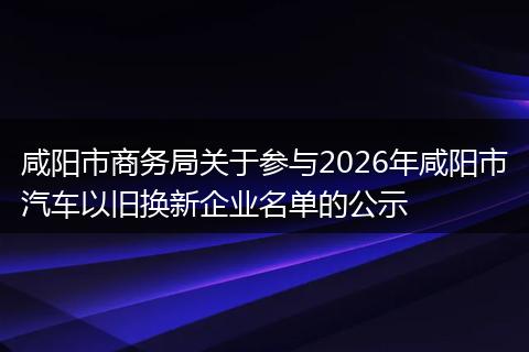咸阳市商务局关于参与2026年咸阳市汽车以旧换新企业名单的公示